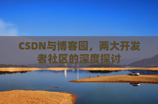 CSDN与博客园,两大开发者社区的深度探讨 CSDN与博客园,两大开发者社区的深度探讨